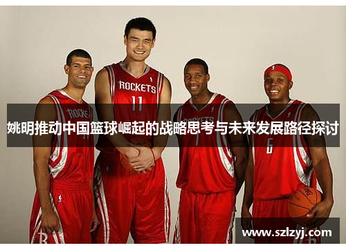姚明推动中国篮球崛起的战略思考与未来发展路径探讨