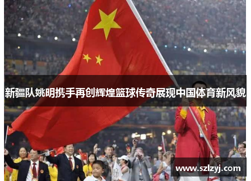 新疆队姚明携手再创辉煌篮球传奇展现中国体育新风貌