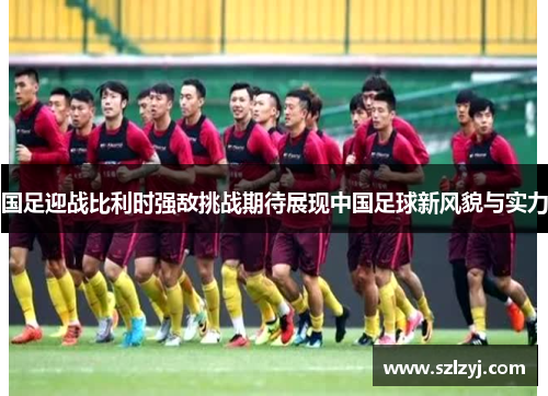 国足迎战比利时强敌挑战期待展现中国足球新风貌与实力