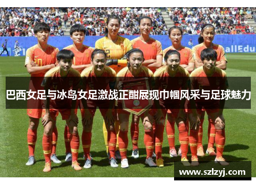 巴西女足与冰岛女足激战正酣展现巾帼风采与足球魅力